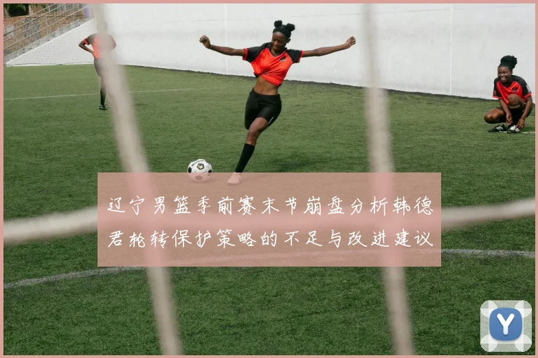辽宁男篮季前赛末节崩盘分析韩德君轮转保护策略的不足与改进建议