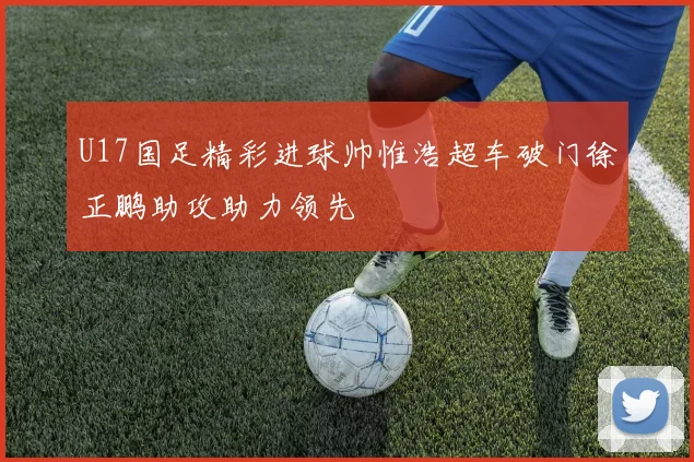 U17国足精彩进球帅惟浩超车破门徐正鹏助攻助力领先