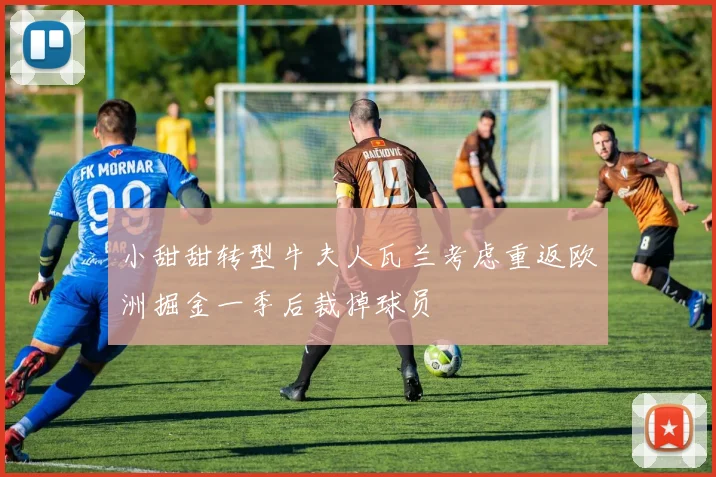小甜甜转型牛夫人瓦兰考虑重返欧洲掘金一季后裁掉球员