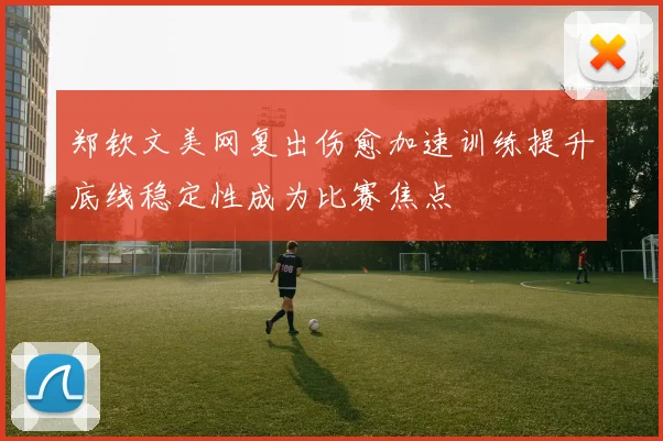 郑钦文美网复出伤愈加速训练提升底线稳定性成为比赛焦点