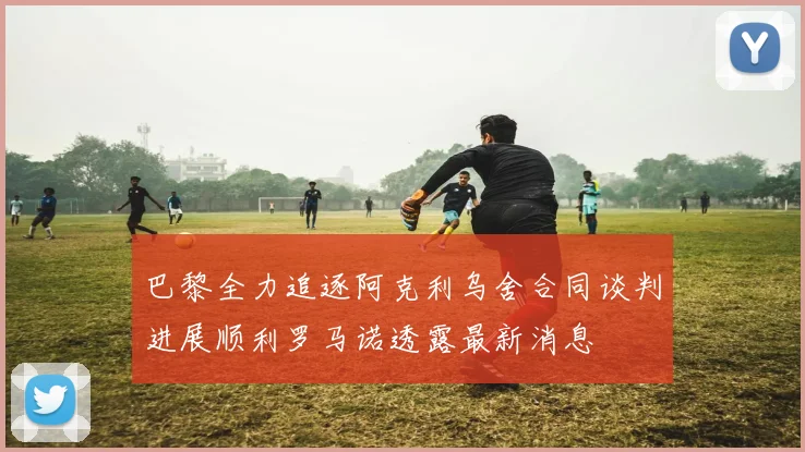 巴黎全力追逐阿克利乌舍合同谈判进展顺利罗马诺透露最新消息