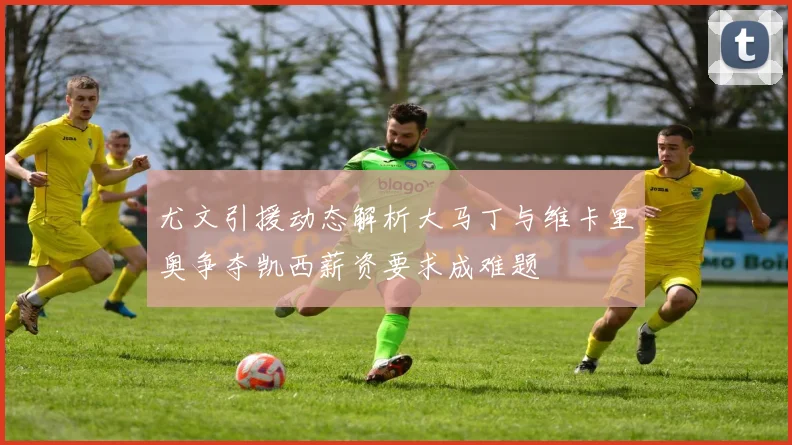 尤文引援动态解析大马丁与维卡里奥争夺凯西薪资要求成难题